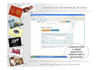 Construa uma apresentação de slides



         ÃO
       AÇ S
   V EG ARE
N A os M
   n




                                              Enquanto é feito
                                                 o upload,
                                                preencha os
                                              detalhes sobre a
                                               apresentação.


              Profa Drª Adriana Bruno e Profª Drª Ana Hessel
 