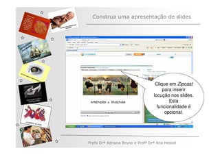 Construa uma apresentação de slides



         ÃO
       AÇ S
   V EG ARE
N A os M
   n




                                                 Clique em Zipcast
                                                     para inserir
                                                locução nos slides.
                                                        Esta
                                                  funcionalidade é
                                                      opcional.




              Profa Drª Adriana Bruno e Profª Drª Ana Hessel
 