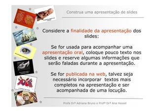 Construa uma apresentação de slides



         ÃO
       AÇ S
     EG ARE
              Considere a finalidade da apresentação dos
   V
N A os M
   n                             slides:

                   Se for usada para acompanhar uma
              apresentação oral, coloque pouco texto nos
               slides e reserve algumas informações que
                 serão faladas durante a apresentação.

                 Se for publicada na web, talvez seja
                  necessário incorporar textos mais
                   completos na apresentação e ser
                    acompanhada de uma locução.

                      Profa Drª Adriana Bruno e Profª Drª Ana Hessel
 