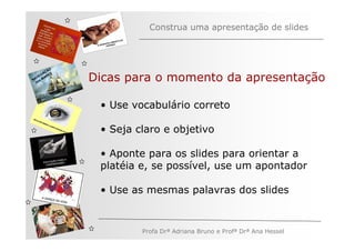 Construa uma apresentação de slides



         ÃO
       AÇ S
   V EG ARE
N A os M
   n
              Dicas para o momento da apresentação

               • Use vocabulário correto

               • Seja claro e objetivo

               • Aponte para os slides para orientar a
               platéia e, se possível, use um apontador

               • Use as mesmas palavras dos slides


                       Profa Drª Adriana Bruno e Profª Drª Ana Hessel
 