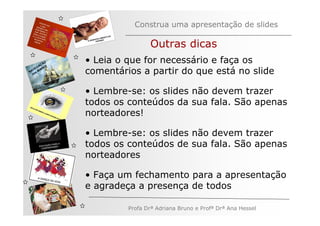 Construa uma apresentação de slides

                              Outras dicas
         ÃO
       AÇ S
              • Leia o que for necessário e faça os
     EG ARE
   V
N A os M
   n          comentários a partir do que está no slide

              • Lembre-se: os slides não devem trazer
              todos os conteúdos da sua fala. São apenas
              norteadores!

              • Lembre-se: os slides não devem trazer
              todos os conteúdos de sua fala. São apenas
              norteadores

              • Faça um fechamento para a apresentação
              e agradeça a presença de todos

                       Profa Drª Adriana Bruno e Profª Drª Ana Hessel
 