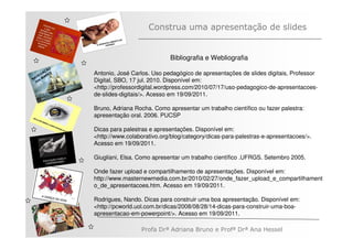 Construa uma apresentação de slides


                                          Bibliografia e Webliografia
         ÃO
       AÇ S   Antonio, José Carlos. Uso pedagógico de apresentações de slides digitais, Professor
   V EG ARE
N A os M      Digital, SBO, 17 jul. 2010. Disponível em:
   n
              <http://professordigital.wordpress.com/2010/07/17/uso-pedagogico-de-apresentacoes-
              de-slides-digitais/>. Acesso em 19/09/2011.

              Bruno, Adriana Rocha. Como apresentar um trabalho científico ou fazer palestra:
              apresentação oral. 2006. PUCSP

              Dicas para palestras e apresentações. Disponível em:
              <http://www.colaborativo.org/blog/category/dicas-para-palestras-e-apresentacoes/>.
              Acesso em 19/09/2011.

              Giugliani, Elsa. Como apresentar um trabalho científico .UFRGS. Setembro 2005.

              Onde fazer upload e compartilhamento de apresentações. Disponível em:
              http://www.masternewmedia.com.br/2010/02/27/onde_fazer_upload_e_compartilhament
              o_de_apresentacoes.htm. Acesso em 19/09/2011.

              Rodrigues, Nando. Dicas para construir uma boa apresentação. Disponível em:
              <http://pcworld.uol.com.br/dicas/2008/08/28/14-dicas-para-construir-uma-boa-
              apresentacao-em-powerpoint/>. Acesso em 19/09/2011.

                               Profa Drª Adriana Bruno e Profª Drª Ana Hessel
 