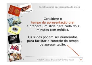 Construa uma apresentação de slides




   V
         ÃO
       AÇ S
     EG ARE
N A os M
                         Considere o
   n

                 tempo da apresentação oral
              e prepare um slide para cada dois
                    minutos (em média).

               Os slides podem ser numerados
              para facilitar o controle do tempo
                       de apresentação.



                    Profa Drª Adriana Bruno e Profª Drª Ana Hessel   Nº
 
