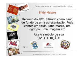 Construa uma apresentação de slides


                              Slide Mestre
         ÃO
       AÇ S
   V EG ARE
N A os M
   n
              Recurso do PPT utilizado como pano
              de fundo de uma apresentação. Pode
                conter um título, uma marca, um
                   logotipo, uma imagem etc.
                        Use o símbolo de sua
                            INSTITUIÇÃO:

              Ex ...

                       Profa Drª Adriana Bruno e Profª Drª Ana Hessel
 