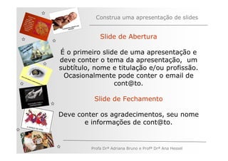 Construa uma apresentação de slides


                            Slide de Abertura
         ÃO
       AÇ S
   V EG ARE
N A os M
   n          É o primeiro slide de uma apresentação e
              deve conter o tema da apresentação, um
              subtítulo, nome e titulação e/ou profissão.
               Ocasionalmente pode conter o email de
                               cont@to.

                         Slide de Fechamento

              Deve conter os agradecimentos, seu nome
                     e informações de cont@to.


                        Profa Drª Adriana Bruno e Profª Drª Ana Hessel
 