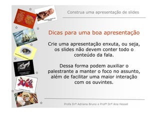 Construa uma apresentação de slides




   V
         ÃO
       AÇ S
     EG ARE
N A os M
              Dicas para uma boa apresentação
   n




              Crie uma apresentação enxuta, ou seja,
                 os slides não devem conter todo o
                          conteúdo da fala.

                   Dessa forma podem auxiliar o
              palestrante a manter o foco no assunto,
               além de facilitar uma maior interação
                         com os ouvintes.



                    Profa Drª Adriana Bruno e Profª Drª Ana Hessel
 