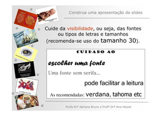 Construa uma apresentação de slides



              Cuide da visibilidade, ou seja, das fontes
         ÃO
   V
       AÇ S
     EG ARE
N A os M
                   ou tipos de letras e tamanhos
   n

              (recomenda-se uso do tamanho 30).

                              Cuidado ao


               escolher uma fonte
               Uma fonte sem serifa...

                                    pode facilitar a leitura
                As recomendadas: verdana,              tahoma etc
                       Profa Drª Adriana Bruno e Profª Drª Ana Hessel
 