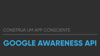 CONSTRUA UM APP CONSCIENTE
GOOGLE AWARENESS API
 
