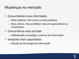 Mudanças no mercado
• Consumidores mais informados
– Mais ecléticos: têm acesso a mais produtos
– Mais céticos: não acreditam mais em apelos falsos ou
incoerentes
• Concorrência mais acirrada
– Globalização, tecnologia, sistemas de informação
• Varejistas mais capacitados
– Adoção de tecnologia da informação
 
