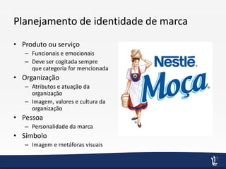 Planejamento de identidade de marca
• Produto ou serviço
– Funcionais e emocionais
– Deve ser cogitada sempre
que categoria for mencionada
• Organização
– Atributos e atuação da
organização
– Imagem, valores e cultura da
organização
• Pessoa
– Personalidade da marca
• Símbolo
– Imagem e metáforas visuais
 