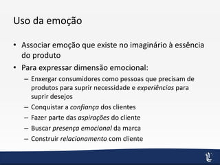 Uso da emoção
• Associar emoção que existe no imaginário à essência
do produto
• Para expressar dimensão emocional:
– Enxergar consumidores como pessoas que precisam de
produtos para suprir necessidade e experiências para
suprir desejos
– Conquistar a confiança dos clientes
– Fazer parte das aspirações do cliente
– Buscar presença emocional da marca
– Construir relacionamento com cliente
 