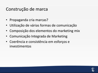Construção de marca
• Propaganda cria marcas?
• Utilização de várias formas de comunicação
• Composição dos elementos do marketing mix
• Comunicação Integrada de Marketing
• Coerência e consistência em esforços e
investimentos
 