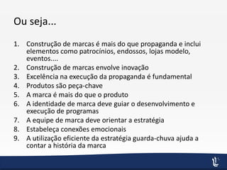 Ou seja...
1. Construção de marcas é mais do que propaganda e inclui
elementos como patrocínios, endossos, lojas modelo,
eventos....
2. Construção de marcas envolve inovação
3. Excelência na execução da propaganda é fundamental
4. Produtos são peça-chave
5. A marca é mais do que o produto
6. A identidade de marca deve guiar o desenvolvimento e
execução de programas
7. A equipe de marca deve orientar a estratégia
8. Estabeleça conexões emocionais
9. A utilização eficiente da estratégia guarda-chuva ajuda a
contar a história da marca
 