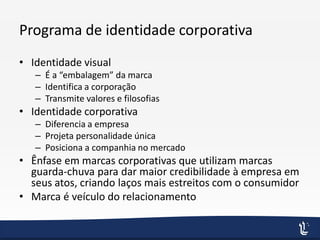Programa de identidade corporativa
• Identidade visual
– É a “embalagem” da marca
– Identifica a corporação
– Transmite valores e filosofias
• Identidade corporativa
– Diferencia a empresa
– Projeta personalidade única
– Posiciona a companhia no mercado
• Ênfase em marcas corporativas que utilizam marcas
guarda-chuva para dar maior credibilidade à empresa em
seus atos, criando laços mais estreitos com o consumidor
• Marca é veículo do relacionamento
 