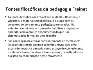 Fontes filosóficas da pedagogia Freinet
• As fontes filosóficas de Freinet são múltiplas: Rousseau, o
vitalismo, o materialismo dialético, o diálogo com as
vertentes do pensamento pedagógico renovador. No
entanto, ele foi mais um pensador intuitivo e disposto a
aprender com a prática experimental do que um
sistematizador formal de uma filosofia
• Sua concepção irá criticar constantemente a “escolástica”
(escola tradicional), abrindo caminhos novos para uma
escola democrática pensada como espaço de conhecimento
do aluno sobre o mundo e sobre si mesmo, ressaltando-se a
questão da comunicação nesse movimento

 