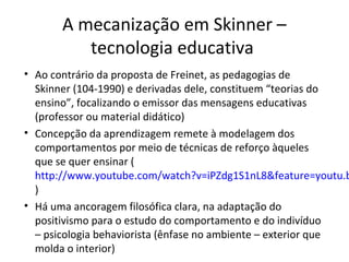 A mecanização em Skinner –
tecnologia educativa

• Ao contrário da proposta de Freinet, as pedagogias de
Skinner (104-1990) e derivadas dele, constituem “teorias do
ensino”, focalizando o emissor das mensagens educativas
(professor ou material didático)
• Concepção da aprendizagem remete à modelagem dos
comportamentos por meio de técnicas de reforço àqueles
que se quer ensinar (
http://www.youtube.com/watch?v=iPZdg1S1nL8&feature=youtu.b
)
• Há uma ancoragem filosófica clara, na adaptação do
positivismo para o estudo do comportamento e do indivíduo
– psicologia behaviorista (ênfase no ambiente – exterior que
molda o interior)

 