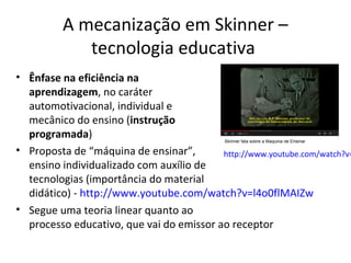 A mecanização em Skinner –
tecnologia educativa

• Ênfase na eficiência na
aprendizagem, no caráter
automotivacional, individual e
mecânico do ensino (instrução
programada)
• Proposta de “máquina de ensinar”,
http://www.youtube.com/watch?v=
ensino individualizado com auxílio de
tecnologias (importância do material
didático) - http://www.youtube.com/watch?v=l4o0flMAIZw
• Segue uma teoria linear quanto ao
processo educativo, que vai do emissor ao receptor

 