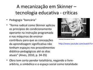 A mecanização em Skinner –
tecnologia educativa - críticas
• Pedagogia “bancária”
• “forma radical como Skinner aplicou
os princípios de condicionamento
operante na instrução programada
e nas máquinas de ensinar
contribuiu para que as concepções
da aprendizagem significativa não
tenham espaços nos procedimentos
didático-pedagógicos até os dias
atuais” (Alves, 2010, p. 34-35)

http://www.youtube.com/watch?v=

• Obra tem certo pendor totalitário, negando o livrearbítrio, o simbólico e o espaço social como totalidade

 
