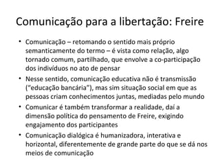 Comunicação para a libertação: Freire
• Comunicação – retomando o sentido mais próprio
semanticamente do termo – é vista como relação, algo
tornado comum, partilhado, que envolve a co-participação
dos indivíduos no ato de pensar
• Nesse sentido, comunicação educativa não é transmissão
(“educação bancária”), mas sim situação social em que as
pessoas criam conhecimentos juntas, mediadas pelo mundo
• Comunicar é também transformar a realidade, daí a
dimensão política do pensamento de Freire, exigindo
engajamento dos participantes
• Comunicação dialógica é humanizadora, interativa e
horizontal, diferentemente de grande parte do que se dá nos
meios de comunicação

 