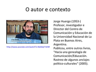 O autor e contexto

http://www.youtube.com/watch?v=8xG6qY-9clM

Jorge Huergo (1953-)
Profesor, investigador e
Director del Centro de
Comunicación y Educación de
la Universidad Nacional de La
Plata en Buenos Aires,
Argentina.
Publicou, entre outros livros,
"Hacia una genealogía de
Comunicación/Educación.
Rastreo de algunos anclajes
político-culturales“ (2005).

 