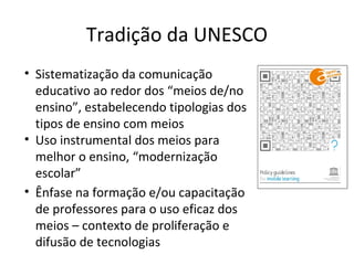 Tradição da UNESCO
• Sistematização da comunicação
educativo ao redor dos “meios de/no
ensino”, estabelecendo tipologias dos
tipos de ensino com meios
• Uso instrumental dos meios para
melhor o ensino, “modernização
escolar”
• Ênfase na formação e/ou capacitação
de professores para o uso eficaz dos
meios – contexto de proliferação e
difusão de tecnologias

 