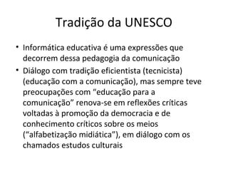 Tradição da UNESCO
• Informática educativa é uma expressões que
decorrem dessa pedagogia da comunicação
• Diálogo com tradição eficientista (tecnicista)
(educação com a comunicação), mas sempre teve
preocupações com “educação para a
comunicação” renova-se em reflexões críticas
voltadas à promoção da democracia e de
conhecimento críticos sobre os meios
(“alfabetização midiática”), em diálogo com os
chamados estudos culturais

 