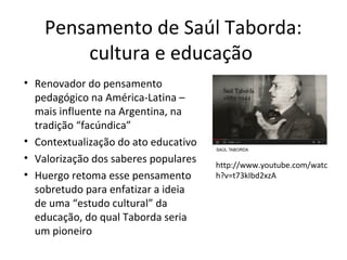 Pensamento de Saúl Taborda:
cultura e educação
• Renovador do pensamento
pedagógico na América-Latina –
mais influente na Argentina, na
tradição “facúndica”
• Contextualização do ato educativo
• Valorização dos saberes populares
• Huergo retoma esse pensamento
sobretudo para enfatizar a ideia
de uma “estudo cultural” da
educação, do qual Taborda seria
um pioneiro

http://www.youtube.com/watc
h?v=t73kIbd2xzA

 