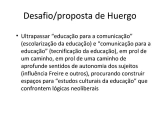 Desafio/proposta de Huergo
• Ultrapassar “educação para a comunicação”
(escolarização da educação) e “comunicação para a
educação” (tecnificação da educação), em prol de
um caminho, em prol de uma caminho de
aprofunde sentidos de autonomia dos sujeitos
(influência Freire e outros), procurando construir
espaços para “estudos culturais da educação” que
confrontem lógicas neoliberais

 