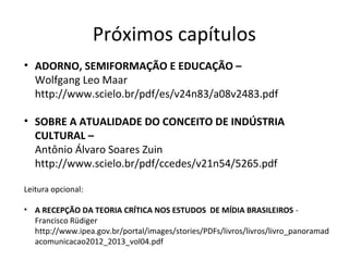 Próximos capítulos
• ADORNO, SEMIFORMAÇÃO E EDUCAÇÃO –
Wolfgang Leo Maar
http://www.scielo.br/pdf/es/v24n83/a08v2483.pdf
• SOBRE A ATUALIDADE DO CONCEITO DE INDÚSTRIA
CULTURAL –
Antônio Álvaro Soares Zuin
http://www.scielo.br/pdf/ccedes/v21n54/5265.pdf
Leitura opcional:
• A RECEPÇÃO DA TEORIA CRÍTICA NOS ESTUDOS DE MÍDIA BRASILEIROS Francisco Rüdiger
http://www.ipea.gov.br/portal/images/stories/PDFs/livros/livros/livro_panoramad
acomunicacao2012_2013_vol04.pdf

 