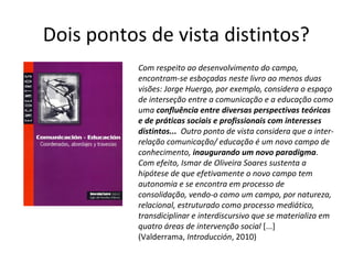 Dois pontos de vista distintos?
Com respeito ao desenvolvimento do campo,
encontram-se esboçadas neste livro ao menos duas
visões: Jorge Huergo, por exemplo, considera o espaço
de interseção entre a comunicação e a educação como
uma confluência entre diversas perspectivas teóricas
e de práticas sociais e profissionais com interesses
distintos... Outro ponto de vista considera que a interrelação comunicação/ educação é um novo campo de
conhecimento, inaugurando um novo paradigma.
Com efeito, Ismar de Oliveira Soares sustenta a
hipótese de que efetivamente o novo campo tem
autonomia e se encontra em processo de
consolidação, vendo-o como um campo, por natureza,
relacional, estruturado como processo mediático,
transdiciplinar e interdiscursivo que se materializa em
quatro áreas de intervenção social [...]
(Valderrama, Introducción, 2010)

 
