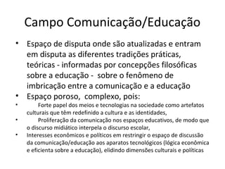 Campo Comunicação/Educação
• Espaço de disputa onde são atualizadas e entram
em disputa as diferentes tradições práticas,
teóricas - informadas por concepções filosóficas
sobre a educação - sobre o fenômeno de
imbricação entre a comunicação e a educação
• Espaço poroso, complexo, pois:
•
•
•

Forte papel dos meios e tecnologias na sociedade como artefatos
culturais que têm redefinido a cultura e as identidades,
Proliferação da comunicação nos espaços educativos, de modo que
o discurso midiático interpela o discurso escolar,
Interesses econômicos e políticos em restringir o espaço de discussão
da comunicação/educação aos aparatos tecnológicos (lógica econômica
e eficienta sobre a educação), elidindo dimensões culturais e políticas

 