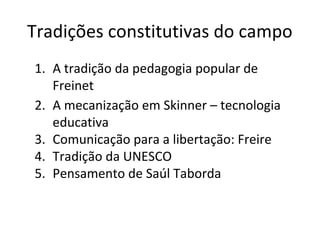 Tradições constitutivas do campo
1. A tradição da pedagogia popular de
Freinet
2. A mecanização em Skinner – tecnologia
educativa
3. Comunicação para a libertação: Freire
4. Tradição da UNESCO
5. Pensamento de Saúl Taborda

 