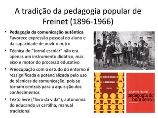 A tradição da pedagogia popular de
Freinet (1896-1966)
• Pedagogia da comunicação autêntica
Favorece expressão pessoal do aluno e
da capacidade de ouvir o outro
• Técnica do “Jornal escolar” não era
apenas um instrumento didático, mas
eixo e motor do processo educativo
• Preocupação com o estudo do entorno é
ressignificada e potencializada pelo uso
de técnicas de comunicação, pois se
tornam centrais para a aquisição dos
conhecimentos
• Texto livre (“livro da vida”), autonomia
do educando vs cartilha, manual
tradicional

 