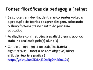 Fontes filosóficas da pedagogia Freinet
• Se coloca, sem dúvida, dentre as correntes voltadas
a produção de teorias da aprendizagem, colocando
o aluno fortemente no centro do processo
educativo
• Avaliação e com frequência avaliação em grupo, do
trabalho realizado pelo(s) aluno(s)
• Centro da pedagogia no trabalho (tarefas
significativas – fazer algo com objetivo) busca
articular teoria e prática (
http://youtu.be/ZKzL4J3DpNg?t=36m12s)

 
