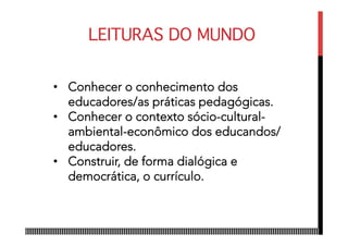 LEITURAS DO MUNDO
•  Conhecer o conhecimento dos
educadores/as práticas pedagógicas.
•  Conhecer o contexto sócio­cultural­
ambiental­econômico dos educandos/
educadores.
•  Construir, de forma dialógica e
democrática, o currículo.
 