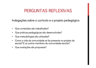 PERGUNTAS REFLEXIVAS
Indagações sobre o currículo e o projeto pedagógico
•  Que conteúdos são trabalhados?
•  Que práticas pedagógicas são desenvolvidas?
•  Que metodologias são utilizadas?
•  Como a vida da comunidade se faz presente no projeto da
escola? E os outros membros da comunidade escolar?
•  Que avaliações são propostas?
 