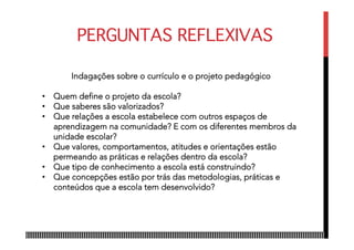 PERGUNTAS REFLEXIVAS
Indagações sobre o currículo e o projeto pedagógico
•  Quem define o projeto da escola?
•  Que saberes são valorizados?
•  Que relações a escola estabelece com outros espaços de
aprendizagem na comunidade? E com os diferentes membros da
unidade escolar?
•  Que valores, comportamentos, atitudes e orientações estão
permeando as práticas e relações dentro da escola?
•  Que tipo de conhecimento a escola está construindo?
•  Que concepções estão por trás das metodologias, práticas e
conteúdos que a escola tem desenvolvido?
 