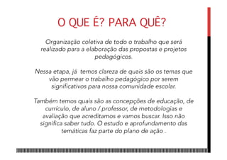 Organização coletiva de todo o trabalho que será
realizado para a elaboração das propostas e projetos
pedagógicos.
Nessa etapa, já temos clareza de quais são os temas que
vão permear o trabalho pedagógico por serem
significativos para nossa comunidade escolar.
Também temos quais são as concepções de educação, de
currículo, de aluno / professor, de metodologias e
avaliação que acreditamos e vamos buscar. Isso não
significa saber tudo. O estudo e aprofundamento das
temáticas faz parte do plano de ação .
O QUE É? PARA QUÊ?
 