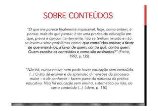SOBRE CONTEÚDOS
“O que me parece finalmente impossível, hoje, como ontem, é
pensar, mais do que pensar, é ter uma prática de educação em
que, prévia e concomitantemente, não se tenham levado e não
se levem a sério problemas como: que conteúdos ensinar, a favor
de que ensiná­los, a favor de quem, contra quê, contra quem.
Quem escolhe os conteúdos e como são ensinados?” (Freire,
1992, p.135)
“Não há, nunca houve nem pode haver educação sem conteúdo
(...) O ato de ensinar e de aprender, dimensões do processo
maior – o de conhecer – fazem parte da natureza da prática
educativa. Não há educação sem ensino, sistemático ou não, de
certo conteúdo (...) (idem, p. 110)
 