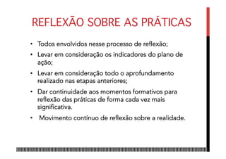 REFLEXÃO SOBRE AS PRÁTICAS
•  Todos envolvidos nesse processo de reflexão;
•  Levar em consideração os indicadores do plano de
ação;
•  Levar em consideração todo o aprofundamento
realizado nas etapas anteriores;
•  Dar continuidade aos momentos formativos para
reflexão das práticas de forma cada vez mais
significativa.
•  Movimento contínuo de reflexão sobre a realidade.
 