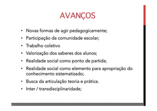 AVANÇOS
•  Novas formas de agir pedagogicamente;
•  Participação da comunidade escolar;
•  Trabalho coletivo
•  Valorização dos saberes dos alunos;
•  Realidade social como ponto de partida;
•  Realidade social como elemento para apropriação do
conhecimento sistematizado;
•  Busca da articulação teoria e prática.
•  Inter / transdisciplinaridade;
 