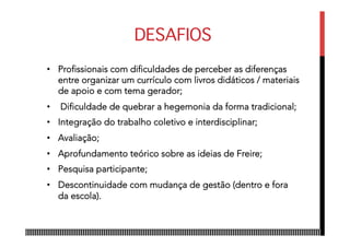 DESAFIOS
•  Profissionais com dificuldades de perceber as diferenças
entre organizar um currículo com livros didáticos / materiais
de apoio e com tema gerador;
•  Dificuldade de quebrar a hegemonia da forma tradicional;
•  Integração do trabalho coletivo e interdisciplinar;
•  Avaliação;
•  Aprofundamento teórico sobre as ideias de Freire;
•  Pesquisa participante;
•  Descontinuidade com mudança de gestão (dentro e fora
da escola).
 