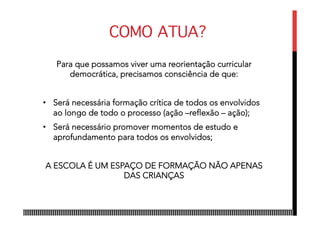 COMO ATUA?
Para que possamos viver uma reorientação curricular
democrática, precisamos consciência de que:
•  Será necessária formação crítica de todos os envolvidos
ao longo de todo o processo (ação –reflexão – ação);
•  Será necessário promover momentos de estudo e
aprofundamento para todos os envolvidos;
A ESCOLA É UM ESPAÇO DE FORMAÇÃO NÃO APENAS
DAS CRIANÇAS
 