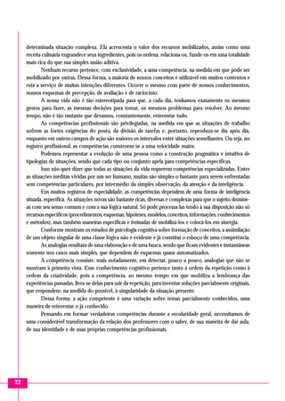 22
determinada situação complexa. Ela acrescenta o valor dos recursos mobilizados, assim como uma
receita culinária engrandece seus ingredientes, pois os ordena, relaciona-os, funde-os em uma totalidade
mais rica do que sua simples união aditiva.
Nenhum recurso pertence, com exclusividade, a uma competência, na medida em que pode ser
mobilizado por outras. Dessa forma, a maioria de nossos conceitos é utilizável em muitos contextos e
está a serviço de muitas intenções diferentes. Ocorre o mesmo com parte de nossos conhecimentos,
nossos esquemas de percepção, de avaliação e de raciocínio.
A nossa vida não é tão estereotipada para que, a cada dia, tenhamos exatamente os mesmos
gestos para fazer, as mesmas decisões para tomar, os mesmos problemas para resolver. Ao mesmo
tempo, não é tão mutante que devamos, constantemente, reinventar tudo.
As competências profissionais são privilegiadas, na medida em que as situações de trabalho
sofrem as fortes exigências do posto, da divisão de tarefas e, portanto, reproduza-se dia após dia,
enquanto em outros campos de ação são maiores os intervalos entre situações semelhantes. Ou seja, no
registro profissional, as competências constroem-se a uma velocidade maior.
Podemos representar a evolução de uma pessoa como a construção pragmática e intuitiva de
tipologias de situações, sendo que cada tipo ou conjunto apela para competências específicas.
Isso não quer dizer que todas as situações da vida requerem competências especializadas. Entre
as situações inéditas vividas por um ser humano, muitas são simples o bastante para serem enfrentadas
sem competências particulares, por intermédio da simples observação, da atenção e da inteligência.
Em muitos registros de especialidade, as competências dependem de uma forma de inteligência
situada, específica. As situações novas são bastante ricas, diversas e complexas para que o sujeito domine-
as com seu senso comum e com a sua lógica natural. Só pode processa-las tendo à sua disposição não só
recursos específicos (procedimentos,esquemas,hipóteses, modelos, conceitos, informações,conhecimentos
e métodos), mas também maneiras específicas e treinadas de mobilizá-los e colocá-los em sinergia.
Conforme mostram os estudos de psicologia cognitiva sobre formação de conceitos, a assimilação
de um objeto singular de uma classe lógica não é evidente e já constitui o esboço de uma competência.
As analogias resultam de uma elaboração e de uma busca, sendo que ficam evidentes e instantâneas
somente nos casos mais simples, que dependem de esquemas quase automatizados.
A competência consiste, mais notadamente, em detectar, pouco a pouco, analogias que não se
mostram à primeira vista. Esse conhecimento cognitivo pertence tanto à ordem da repetição como à
ordem da criatividade, pois a competência, ao mesmo tempo em que mobiliza a lembrança das
experiências passadas, livra-se delas para sair da repetição, para inventar soluções parcialmente originais,
que respondem, na medida do possível, à singularidade da situação presente.
Dessa forma, a ação competente é uma variação sobre temas parcialmente conhecidos, uma
maneira de reinventar o já conhecido.
Pensando em formar verdadeiras competências durante a escolaridade geral, necessitamos de
uma considerável transformação da relação dos professores com o saber, de sua maneira de dar aula,
de sua identidade e de suas próprias competências profissionais.
 