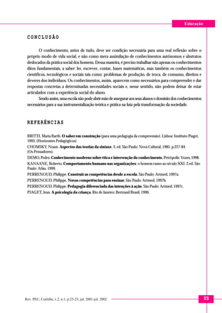 23
Educação
Rev. PEC, Curitiba, v.2, n.1, p.23-23, jul. 2001-jul. 2002
C O N C L U S Ã O
O conhecimento, antes de tudo, deve ser condição necessária para uma real reflexão sobre o
próprio modo de vida social, e não como mera assimilação de conhecimentos autônomos e abstratos
deslocados da prática social dos homens. Dessa maneira, é preciso trabalhar não apenas os conhecimentos
ditos fundamentais, a saber: ler, escrever, contar, bases matemáticas, mas também os conhecimentos
científicos, tecnológicos e sociais tais como: problemas de produção, de troca, de consumo, direitos e
deveres dos indivíduos. Os conhecimentos, assim, aparecem como necessários para compreender e dar
respostas concretas a determinadas necessidades sociais e, nesse sentido, não podem deixar de estar
articulados com a experiência social do aluno.
Sendoassim,umaescolanãopodeabrirmãodeasseguraraosseusalunosodomíniodosconhecimentos
necessários para a sua instrumentalização teórica e prática na luta pela transformação da sociedade.
REFERÊNCIAS
BRITTI, Maria Barth. O saber em construção (para uma pedagogia da compreensão). Lisboa: Instituto Piaget,
1993. (Horizontes Pedagógicos).
CHOMSKY, Noam. Aspectos das teorias da sintaxe. 3. ed. São Paulo: Nova Cultural, 1985. p.227-84
(Os Pensadores).
DEMO, Pedro. Conhecimento moderno sobre ética e intervenção do conhecimento. Petrópolis: Vozes, 1998.
KANAANE, Roberto. Comportamento humano nas organizações: o homem rumo ao século XXI. 2.ed. São
Paulo: Atlas, 1999.
PERRENOUD, Philippe. Construir as competências desde a escola. São Paulo: Artmed, 1997a.
PERRENOUD, Philippe. Novas competências para ensinar. São Paulo: Artmed, 1997b.
PERRENOUD, Philippe. Pedagogia diferenciada das intenções à ação. São Paulo: Artmed, 1997c.
PIAGET, Jean. A psicologia da criança. Rio de Janeiro: Bertrand Brasil, 1990.
 