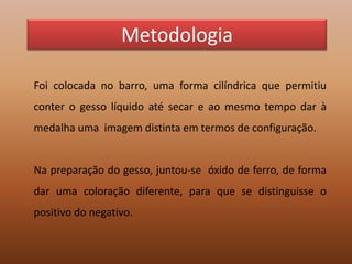 MetodologiaFoi colocada no barro, uma forma cilíndrica que permitiu conter o gesso líquido até secar e ao mesmo tempo dar à medalha uma  imagem distinta em termos de configuração.Na preparação do gesso, juntou-se  óxido de ferro, de forma dar uma coloração diferente, para que se distinguisse o positivo do negativo.