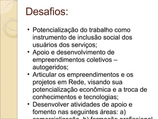 Desafios: Potencialização do trabalho como instrumento de inclusão social dos usuários dos serviços; Apoio e desenvolvimento de empreendimentos coletivos – autogeridos; Articular os empreendimentos e os projetos em Rede, visando sua potencialização econômica e a troca de conhecimentos e tecnologias; Desenvolver atividades de apoio e fomento nas seguintes áreas: a) comercialização, b) formação profissional c) Jurídico e Contábil; 