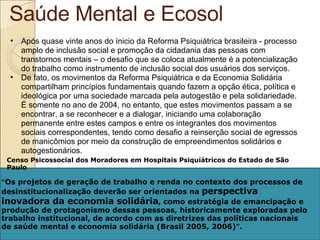 Saúde Mental e Ecosol Após quase vinte anos do ínicio da Reforma Psiquiátrica brasileira - processo amplo de inclusão social e promoção da cidadania das pessoas com transtornos mentais – o desafio que se coloca atualmente é a potencialização do trabalho como instrumento de inclusão social dos usuários dos serviços.  De fato, os movimentos da Reforma Psiquiátrica e da Economia Solidária compartilham princípios fundamentais quando fazem a opção ética, política e ideológica por uma sociedade marcada pela autogestão e pela solidariedade. É somente no ano de 2004, no entanto, que estes movimentos passam a se encontrar, a se reconhecer e a dialogar, iniciando uma colaboração permanente entre estes campos e entre os integrantes dos movimentos sociais correspondentes, tendo como desafio a reinserção social de egressos de manicômios por meio da construção de empreendimentos solidários e autogestionários. “ Os projetos de geração de trabalho e renda no contexto dos processos de desinstitucionalização deverão ser orientados na  perspectiva inovadora da economia solidária , como estratégia de emancipação e produção de protagonismo dessas pessoas, historicamente exploradas pelo trabalho institucional, de acordo com as diretrizes das políticas nacionais de saúde mental e economia solidária (Brasil 2005, 2006) ” . Censo Psicossocial dos Moradores em Hospitais Psiquiátricos do Estado de São Paulo 