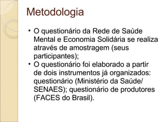 Metodologia O questionário da Rede de Saúde Mental e Economia Solidária se realiza através de amostragem (seus participantes); O questionário foi elaborado a partir de dois instrumentos já organizados: questionário (Ministério da Saúde/ SENAES); questionário de produtores (FACES do Brasil). 