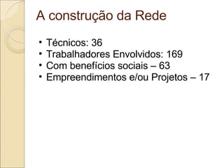 A construção da Rede Técnicos: 36 Trabalhadores Envolvidos: 169 Com benefícios sociais – 63 Empreendimentos e/ou Projetos – 17 
